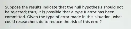 Suppose the results indicate that the null hypothesis should not be rejected; thus, it is possible that a type II error has been committed. Given the type of error made in this situation, what could researchers do to reduce the risk of this error?