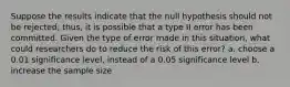 Suppose the results indicate that the null hypothesis should not be rejected; thus, it is possible that a type II error has been committed. Given the type of error made in this situation, what could researchers do to reduce the risk of this error? a. choose a 0.01 significance level, instead of a 0.05 significance level b. increase the sample size