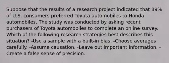 Suppose that the results of a research project indicated that 89% of U.S. consumers preferred Toyota automobiles to Honda automobiles. The study was conducted by asking recent purchasers of Toyota automobiles to complete an online survey. Which of the following research strategies best describes this situation? -Use a sample with a built-in bias. -Choose averages carefully. -Assume causation. -Leave out important information. -Create a false sense of precision.