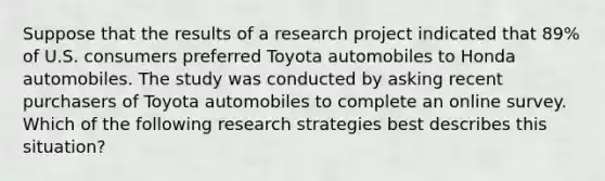 Suppose that the results of a research project indicated that 89% of U.S. consumers preferred Toyota automobiles to Honda automobiles. The study was conducted by asking recent purchasers of Toyota automobiles to complete an online survey. Which of the following research strategies best describes this situation?