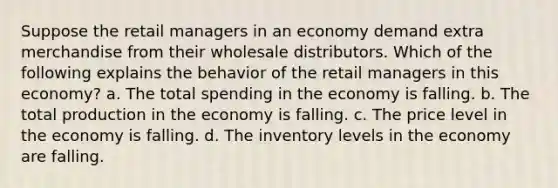 Suppose the retail managers in an economy demand extra merchandise from their wholesale distributors. Which of the following explains the behavior of the retail managers in this economy? a. The total spending in the economy is falling. b. The total production in the economy is falling. c. The price level in the economy is falling. d. The inventory levels in the economy are falling.