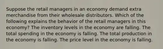 Suppose the retail managers in an economy demand extra merchandise from their wholesale distributors. Which of the following explains the behavior of the retail managers in this economy? The inventory levels in the economy are falling. The total spending in the economy is falling. The total production in the economy is falling. The price level in the economy is falling.