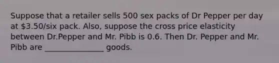 Suppose that a retailer sells 500 sex packs of Dr Pepper per day at 3.50/six pack. Also, suppose the cross price elasticity between Dr.Pepper and Mr. Pibb is 0.6. Then Dr. Pepper and Mr. Pibb are _______________ goods.