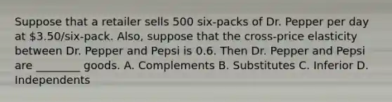 Suppose that a retailer sells 500 six-packs of Dr. Pepper per day at 3.50/six-pack. Also, suppose that the cross-price elasticity between Dr. Pepper and Pepsi is 0.6. Then Dr. Pepper and Pepsi are ________ goods. A. Complements B. Substitutes C. Inferior D. Independents