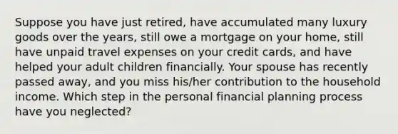 Suppose you have just retired, have accumulated many luxury goods over the years, still owe a mortgage on your home, still have unpaid travel expenses on your credit cards, and have helped your adult children financially. Your spouse has recently passed away, and you miss his/her contribution to the household income. Which step in the personal financial planning process have you neglected?