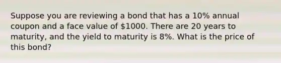 Suppose you are reviewing a bond that has a 10% annual coupon and a face value of 1000. There are 20 years to maturity, and the yield to maturity is 8%. What is the price of this bond?