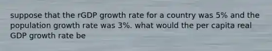 suppose that the rGDP growth rate for a country was 5% and the population growth rate was 3%. what would the per capita real GDP growth rate be