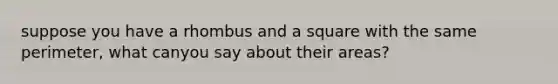 suppose you have a rhombus and a square with the same perimeter, what canyou say about their areas?