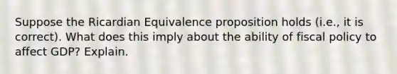 Suppose the Ricardian Equivalence proposition holds (i.e., it is correct). What does this imply about the ability of fiscal policy to affect GDP? Explain.