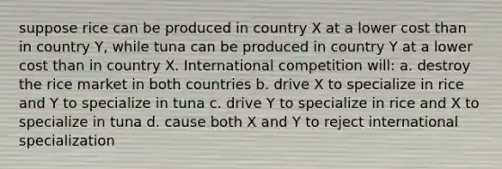 suppose rice can be produced in country X at a lower cost than in country Y, while tuna can be produced in country Y at a lower cost than in country X. International competition will: a. destroy the rice market in both countries b. drive X to specialize in rice and Y to specialize in tuna c. drive Y to specialize in rice and X to specialize in tuna d. cause both X and Y to reject international specialization