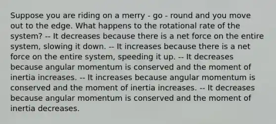 Suppose you are riding on a merry - go - round and you move out to the edge. What happens to the rotational rate of the system? -- It decreases because there is a net force on the entire system, slowing it down. -- It increases because there is a net force on the entire system, speeding it up. -- It decreases because angular momentum is conserved and the moment of inertia increases. -- It increases because angular momentum is conserved and the moment of inertia increases. -- It decreases because angular momentum is conserved and the moment of inertia decreases.