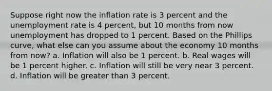 Suppose right now the inflation rate is 3 percent and the unemployment rate is 4 percent, but 10 months from now unemployment has dropped to 1 percent. Based on the Phillips curve, what else can you assume about the economy 10 months from now? a. Inflation will also be 1 percent. b. Real wages will be 1 percent higher. c. Inflation will still be very near 3 percent. d. Inflation will be greater than 3 percent.