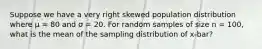 Suppose we have a very right skewed population distribution where μ = 80 and σ = 20. For random samples of size n = 100, what is the mean of the sampling distribution of x-bar?