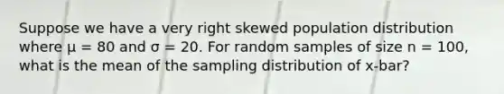 Suppose we have a very right skewed population distribution where μ = 80 and σ = 20. For random samples of size n = 100, what is the mean of the sampling distribution of x-bar?