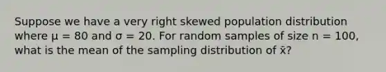 Suppose we have a very right skewed population distribution where μ = 80 and σ = 20. For random samples of size n = 100, what is the mean of the sampling distribution of x̄?