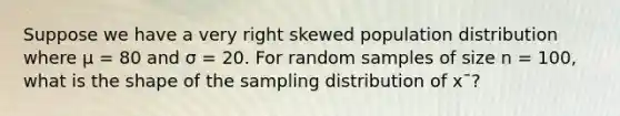 Suppose we have a very right skewed population distribution where μ = 80 and σ = 20. For random samples of size n = 100, what is the shape of the sampling distribution of x¯?