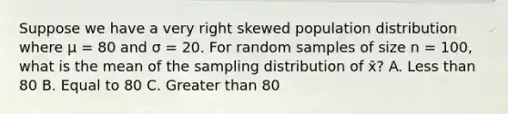 Suppose we have a very right skewed population distribution where μ = 80 and σ = 20. For random samples of size n = 100, what is the mean of the sampling distribution of x̄? A. Less than 80 B. Equal to 80 C. Greater than 80