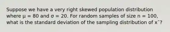 Suppose we have a very right skewed population distribution where μ = 80 and σ = 20. For random samples of size n = 100, what is the standard deviation of the sampling distribution of x¯?