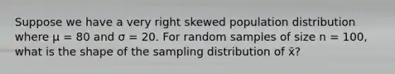 Suppose we have a very right skewed population distribution where μ = 80 and σ = 20. For random samples of size n = 100, what is the shape of the sampling distribution of x̄?