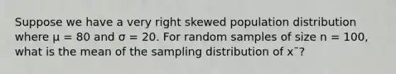 Suppose we have a very right skewed population distribution where μ = 80 and σ = 20. For random samples of size n = 100, what is the mean of the sampling distribution of x¯?