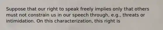 Suppose that our right to speak freely implies only that others must not constrain us in our speech through, e.g., threats or intimidation. On this characterization, this right is