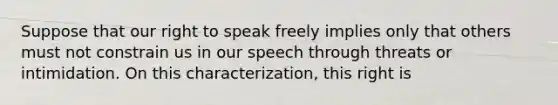 Suppose that our right to speak freely implies only that others must not constrain us in our speech through threats or intimidation. On this characterization, this right is