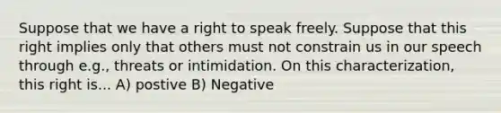 Suppose that we have a right to speak freely. Suppose that this right implies only that others must not constrain us in our speech through e.g., threats or intimidation. On this characterization, this right is... A) postive B) Negative