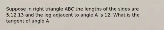 Suppose in <a href='https://www.questionai.com/knowledge/kT3VykV4Uo-right-triangle' class='anchor-knowledge'>right triangle</a> ABC the lengths of the sides are 5,12,13 and the leg adjacent to angle A is 12. What is the tangent of angle A