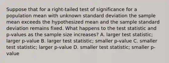 Suppose that for a right-tailed test of significance for a population mean with unknown <a href='https://www.questionai.com/knowledge/kqGUr1Cldy-standard-deviation' class='anchor-knowledge'>standard deviation</a> the sample mean exceeds the hypothesized mean and the sample standard deviation remains fixed. What happens to <a href='https://www.questionai.com/knowledge/kzeQt8hpQB-the-test-statistic' class='anchor-knowledge'>the test statistic</a> and p-values as the sample size increases? A. larger test statistic; larger p-value B. larger test statistic; smaller p-value C. smaller test statistic; larger p-value D. smaller test statistic; smaller p-value