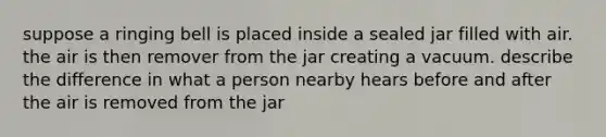 suppose a ringing bell is placed inside a sealed jar filled with air. the air is then remover from the jar creating a vacuum. describe the difference in what a person nearby hears before and after the air is removed from the jar