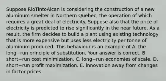 Suppose RioTintoAlcan is considering the construction of a new aluminum smelter in Northern​ Quebec, the operation of which requires a great deal of electricity. Suppose also that the price of electricity is predicted to rise significantly in the near future. As a​ result, the firm decides to build a plant using existing technology that is more expensive but uses less electricity per tonne of aluminum produced. This behaviour is an example of A. the long−run principle of substitution. Your answer is correct. B. short−run cost minimization. C. long−run economies of scale. D. short−run profit maximization. E. innovation away from changes in factor prices.