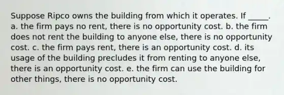 Suppose Ripco owns the building from which it operates. If _____. a. the firm pays no rent, there is no opportunity cost. b. the firm does not rent the building to anyone else, there is no opportunity cost. c. the firm pays rent, there is an opportunity cost. d. its usage of the building precludes it from renting to anyone else, there is an opportunity cost. e. the firm can use the building for other things, there is no opportunity cost.