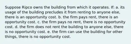 ​Suppose Ripco owns the building from which it operates. If: a. ​its usage of the building precludes it from renting to anyone else, there is an opportunity cost. b. ​the firm pays rent, there is an opportunity cost. c. ​the firm pays no rent, there is no opportunity cost. d. ​the firm does not rent the building to anyone else, there is no opportunity cost. e. ​the firm can use the building for other things, there is no opportunity cost.