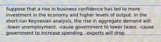 Suppose that a rise in business confidence has led to more investment in the economy and higher levels of output. In the short-run Keynesian analysis, the rise in aggregate demand will: -lower unemployment. -cause government to lower taxes. -cause government to increase spending. -exports will drop.