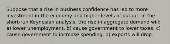 Suppose that a rise in business confidence has led to more investment in the economy and higher levels of output. In the short-run Keynesian analysis, the rise in aggregate demand will: a) lower unemployment. b) cause government to lower taxes. c) cause government to increase spending. d) exports will drop.