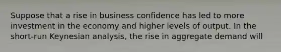 Suppose that a rise in business confidence has led to more investment in the economy and higher levels of output. In the short-run Keynesian analysis, the rise in aggregate demand will