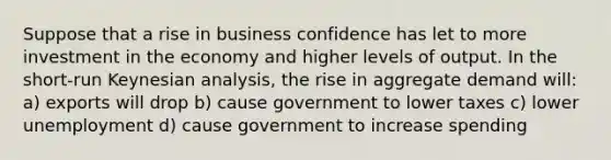 Suppose that a rise in business confidence has let to more investment in the economy and higher levels of output. In the short-run Keynesian analysis, the rise in aggregate demand will: a) exports will drop b) cause government to lower taxes c) lower unemployment d) cause government to increase spending