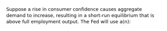 Suppose a rise in consumer confidence causes aggregate demand to increase, resulting in a short-run equilibrium that is above full employment output. The Fed will use a(n):