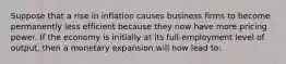 Suppose that a rise in inflation causes business firms to become permanently less efficient because they now have more pricing power. If the economy is initially at its full-employment level of output, then a monetary expansion will now lead to: