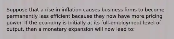 Suppose that a rise in inflation causes business firms to become permanently less efficient because they now have more pricing power. If the economy is initially at its full-employment level of output, then a monetary expansion will now lead to: