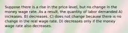 Suppose there is a rise in the price level, but no change in the money wage rate. As a result, the quantity of labor demanded A) increases. B) decreases. C) does not change because there is no change in the real wage rate. D) decreases only if the money wage rate also decreases.