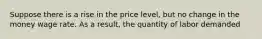 Suppose there is a rise in the price level, but no change in the money wage rate. As a result, the quantity of labor demanded