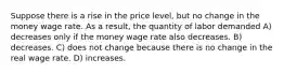 Suppose there is a rise in the price level, but no change in the money wage rate. As a result, the quantity of labor demanded A) decreases only if the money wage rate also decreases. B) decreases. C) does not change because there is no change in the real wage rate. D) increases.