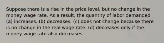 Suppose there is a rise in the price level, but no change in the money wage rate. As a result, the quantity of labor demanded (a) increases. (b) decreases. (c) does not change because there is no change in the real wage rate. (d) decreases only if the money wage rate also decreases.