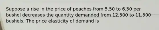 Suppose a rise in the price of peaches from 5.50 to 6.50 per bushel decreases the quantity demanded from 12,500 to 11,500 bushels. The price elasticity of demand is