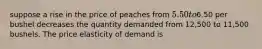 suppose a rise in the price of peaches from 5.50 to6.50 per bushel decreases the quantity demanded from 12,500 to 11,500 bushels. The price elasticity of demand is