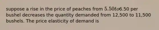 suppose a rise in the price of peaches from 5.50 to6.50 per bushel decreases the quantity demanded from 12,500 to 11,500 bushels. The price elasticity of demand is