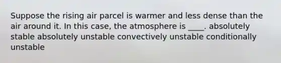 Suppose the rising air parcel is warmer and less dense than the air around it. In this case, the atmosphere is ____. absolutely stable absolutely unstable convectively unstable conditionally unstable