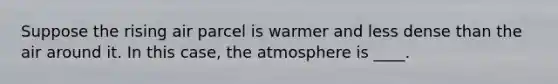 Suppose the rising air parcel is warmer and less dense than the air around it. In this case, the atmosphere is ____.