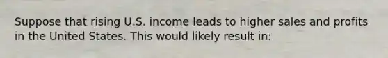 Suppose that rising U.S. income leads to higher sales and profits in the United States. This would likely result in: